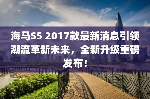 海馬S5 2017款最新消息引領潮流革新未來，全新升級重磅發(fā)布！