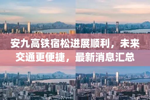 安九高鐵宿松進展順利，未來交通更便捷，最新消息匯總