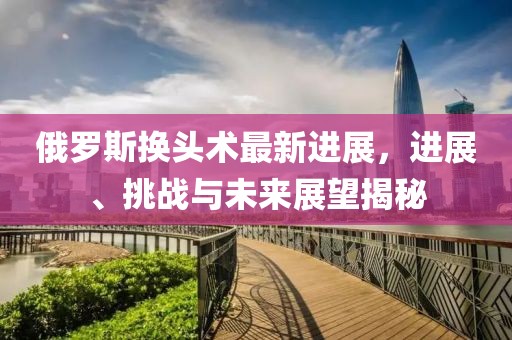 俄羅斯換頭術(shù)最新進(jìn)展，進(jìn)展、挑戰(zhàn)與未來展望揭秘