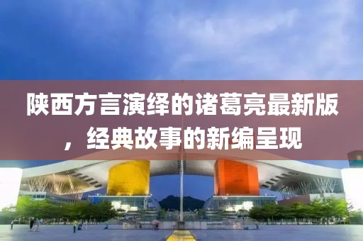 陜西方言演繹的諸葛亮最新版，經(jīng)典故事的新編呈現(xiàn)