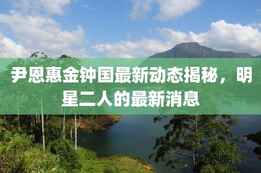 尹恩惠金鐘國(guó)最新動(dòng)態(tài)揭秘，明星二人的最新消息