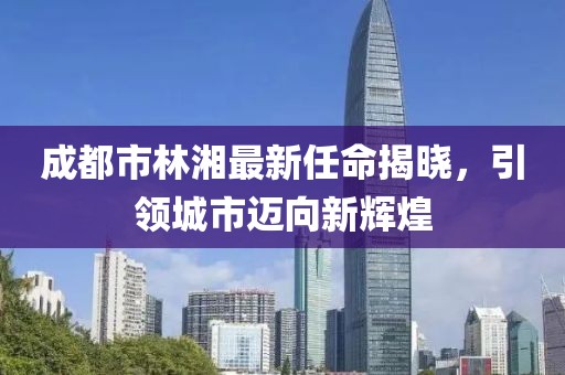 成都市林湘最新任命揭曉，引領城市邁向新輝煌