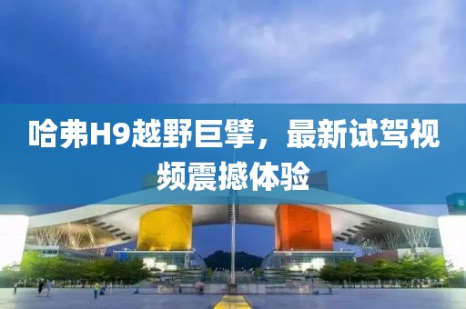 哈弗H9越野巨擘，最新試駕視頻震撼體驗(yàn)