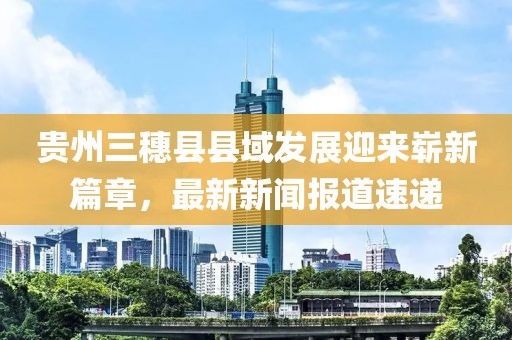 貴州三穗縣縣域發(fā)展迎來嶄新篇章，最新新聞報道速遞