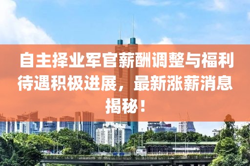 自主擇業(yè)軍官薪酬調(diào)整與福利待遇積極進展，最新漲薪消息揭秘！