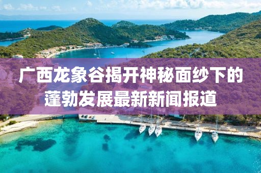 廣西龍象谷揭開(kāi)神秘面紗下的蓬勃發(fā)展最新新聞報(bào)道