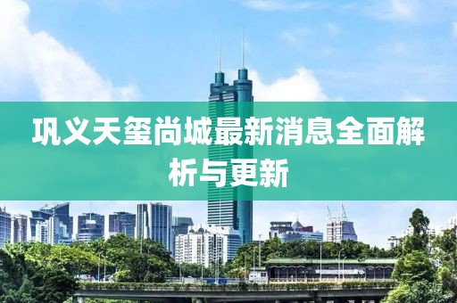 鞏義天璽尚城最新消息全面解析與更新
