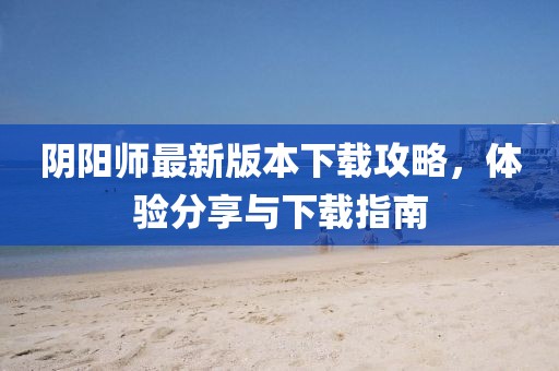 陰陽師最新版本下載攻略，體驗(yàn)分享與下載指南