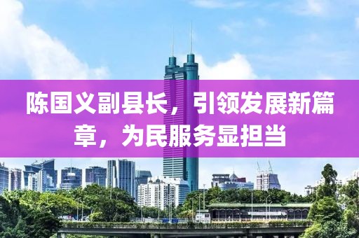 陳國義副縣長，引領(lǐng)發(fā)展新篇章，為民服務(wù)顯擔(dān)當(dāng)