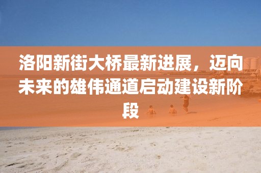 洛陽新街大橋最新進(jìn)展，邁向未來的雄偉通道啟動建設(shè)新階段