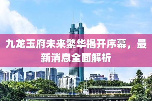 九龍玉府未來(lái)繁華揭開(kāi)序幕，最新消息全面解析