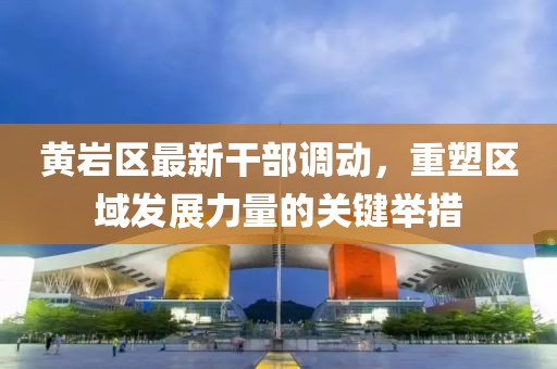 黃巖區(qū)最新干部調(diào)動(dòng)，重塑區(qū)域發(fā)展力量的關(guān)鍵舉措
