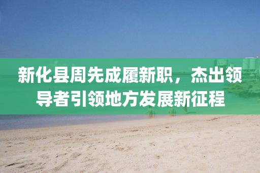 新化縣周先成履新職，杰出領(lǐng)導(dǎo)者引領(lǐng)地方發(fā)展新征程