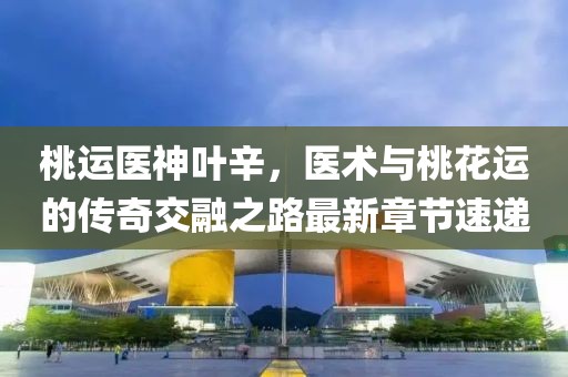 桃運醫(yī)神葉辛，醫(yī)術與桃花運的傳奇交融之路最新章節(jié)速遞