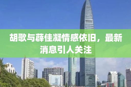 胡歌與薜佳凝情感依舊，最新消息引人關(guān)注