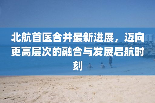 北航首醫(yī)合并最新進(jìn)展，邁向更高層次的融合與發(fā)展啟航時(shí)刻