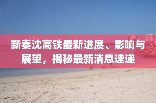 新秦沈高鐵最新進展、影響與展望，揭秘最新消息速遞