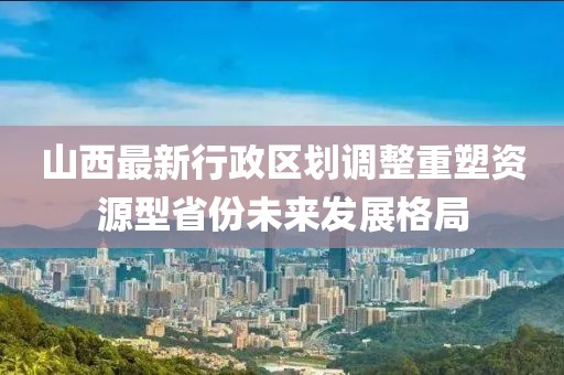 山西最新行政區(qū)劃調(diào)整重塑資源型省份未來(lái)發(fā)展格局