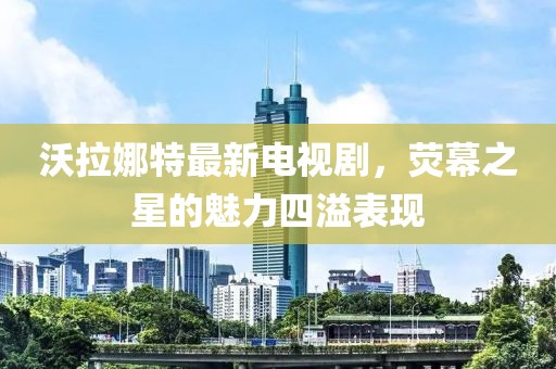 沃拉娜特最新電視劇，熒幕之星的魅力四溢表現(xiàn)