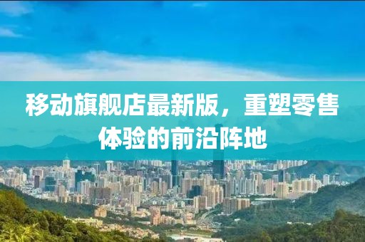 移動(dòng)旗艦店最新版，重塑零售體驗(yàn)的前沿陣地