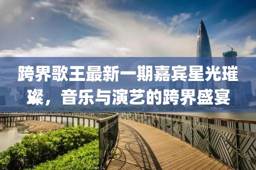 跨界歌王最新一期嘉賓星光璀璨，音樂與演藝的跨界盛宴