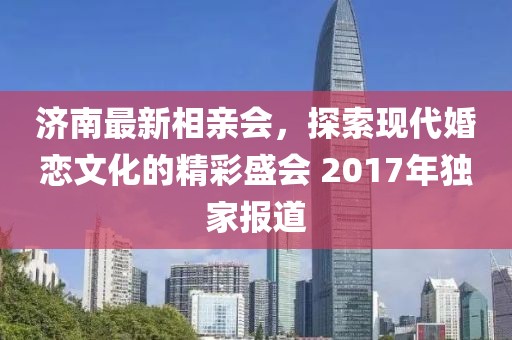 濟(jì)南最新相親會(huì)，探索現(xiàn)代婚戀文化的精彩盛會(huì) 2017年獨(dú)家報(bào)道