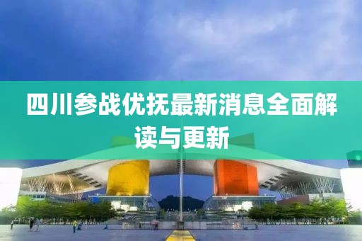 四川參戰(zhàn)優(yōu)撫最新消息全面解讀與更新