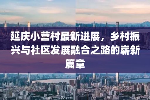 延慶小營村最新進展，鄉(xiāng)村振興與社區(qū)發(fā)展融合之路的嶄新篇章