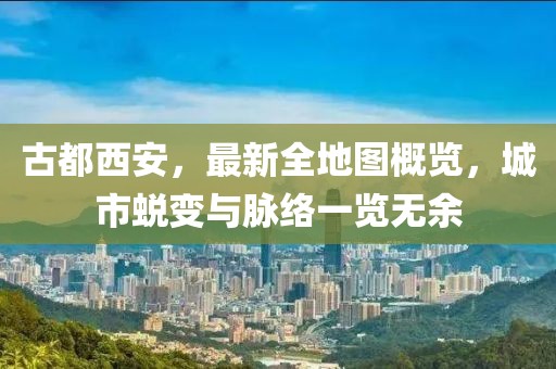 古都西安，最新全地圖概覽，城市蛻變與脈絡(luò)一覽無余