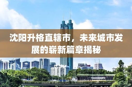 沈陽(yáng)升格直轄市，未來(lái)城市發(fā)展的嶄新篇章揭秘