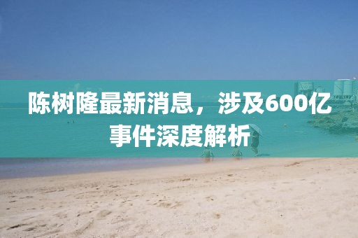 陳樹隆最新消息，涉及600億事件深度解析