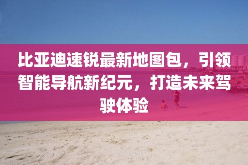 比亞迪速銳最新地圖包，引領(lǐng)智能導(dǎo)航新紀(jì)元，打造未來駕駛體驗(yàn)