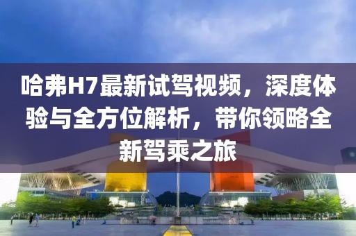 哈弗H7最新試駕視頻，深度體驗(yàn)與全方位解析，帶你領(lǐng)略全新駕乘之旅