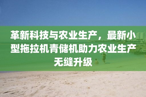 革新科技與農(nóng)業(yè)生產(chǎn)，最新小型拖拉機(jī)青儲(chǔ)機(jī)助力農(nóng)業(yè)生產(chǎn)無縫升級(jí)