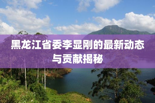 黑龍江省委李顯剛的最新動態(tài)與貢獻(xiàn)揭秘