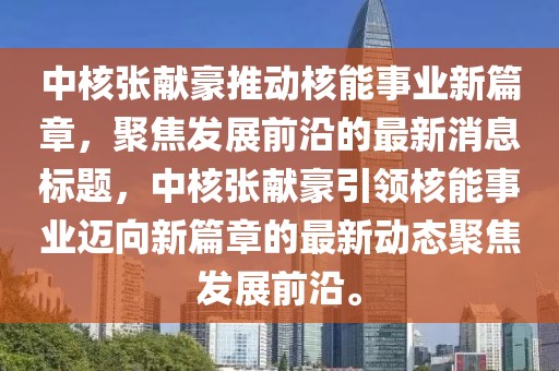 中核張獻豪推動核能事業(yè)新篇章，聚焦發(fā)展前沿的最新消息標題，中核張獻豪引領(lǐng)核能事業(yè)邁向新篇章的最新動態(tài)聚焦發(fā)展前沿。
