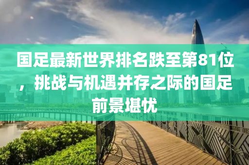 國足最新世界排名跌至第81位，挑戰(zhàn)與機遇并存之際的國足前景堪憂