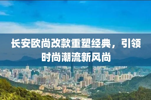 長(zhǎng)安歐尚改款重塑經(jīng)典，引領(lǐng)時(shí)尚潮流新風(fēng)尚