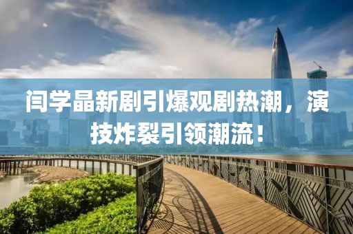閆學(xué)晶新劇引爆觀劇熱潮，演技炸裂引領(lǐng)潮流！