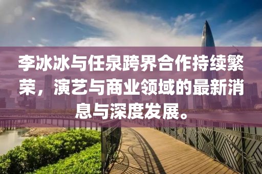 李冰冰與任泉跨界合作持續(xù)繁榮，演藝與商業(yè)領(lǐng)域的最新消息與深度發(fā)展。