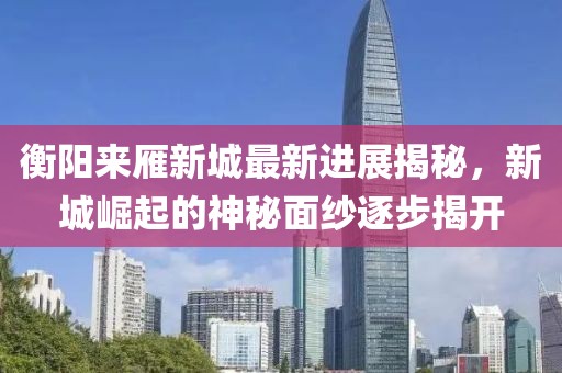 衡陽(yáng)來(lái)雁新城最新進(jìn)展揭秘，新城崛起的神秘面紗逐步揭開(kāi)