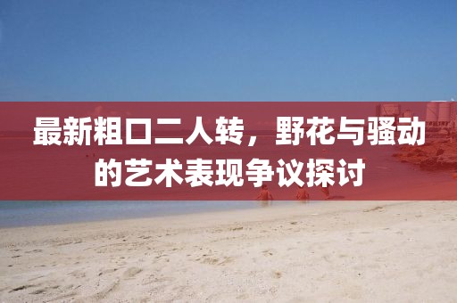 最新粗口二人轉(zhuǎn)，野花與騷動(dòng)的藝術(shù)表現(xiàn)爭議探討