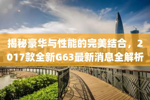 揭秘豪華與性能的完美結(jié)合，2017款全新G63最新消息全解析