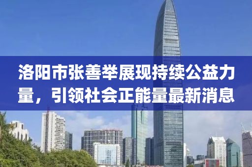 洛陽市張善舉展現(xiàn)持續(xù)公益力量，引領(lǐng)社會(huì)正能量最新消息