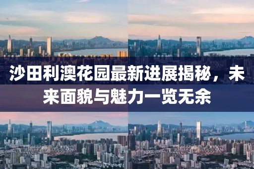 沙田利澳花園最新進(jìn)展揭秘，未來面貌與魅力一覽無余