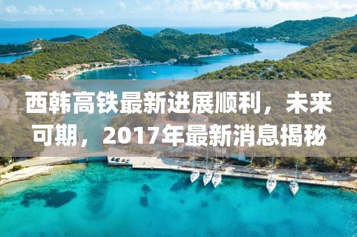 西韓高鐵最新進展順利，未來可期，2017年最新消息揭秘