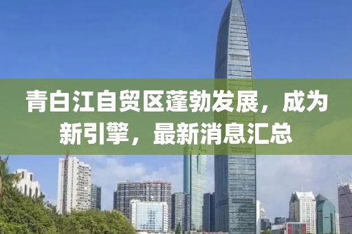 青白江自貿(mào)區(qū)蓬勃發(fā)展，成為新引擎，最新消息匯總