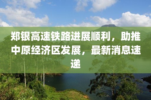 鄭銀高速鐵路進(jìn)展順利，助推中原經(jīng)濟(jì)區(qū)發(fā)展，最新消息速遞