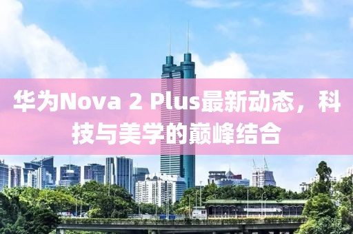 華為Nova 2 Plus最新動態(tài)，科技與美學的巔峰結合