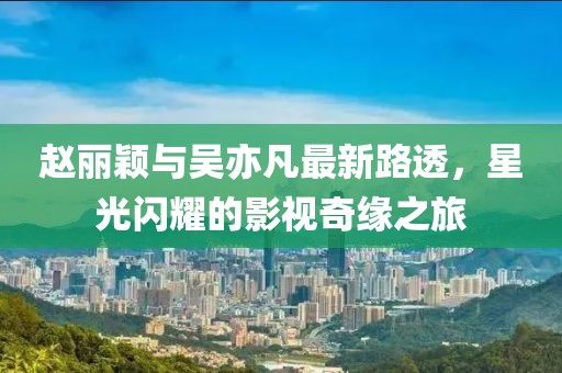 趙麗穎與吳亦凡最新路透，星光閃耀的影視奇緣之旅